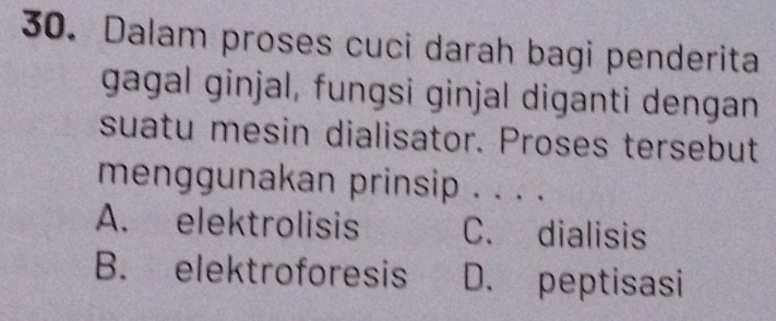 Dalam proses cuci darah bagi penderita
gagal ginjal, fungsi ginjal diganti dengan
suatu mesin dialisator. Proses tersebut
menggunakan prinsip . . . ._
A. elektrolisis C. dialisis
B. elektroforesis D. peptisasi