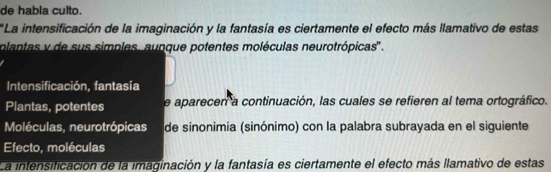 de habla culto.
*La intensificación de la imaginación y la fantasía es ciertamente el efecto más llamativo de estas
olantas y de sus simples, aunque potentes moléculas neurotrópicas'' .
Intensificación, fantasía
Plantas, potentes e aparecen a continuación, las cuales se refieren al tema ortográfico.
Moléculas, neurotrópicas de sinonimia (sinónimo) con la palabra subrayada en el siguiente
Efecto, moléculas
La intensificación de la imaginación y la fantasía es ciertamente el efecto más llamativo de estas