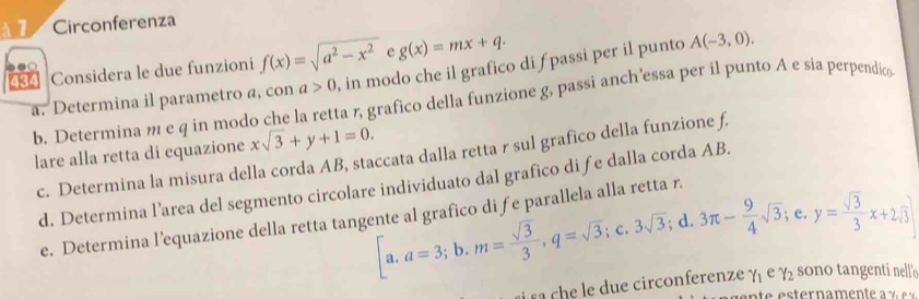 Circonferenza 
Considera le due funzioni f(x)=sqrt(a^2-x^2) g(x)=mx+q.
a>0 , in modo che il grafico di fpassi per il punto A(-3,0). 
a. Determina il parametro a, con b. Determina m e q in modo che la retta r, grafico della funzione g, passi anch’essa per il punto A e sia perpendic 
lare alla retta di equazione xsqrt(3)+y+1=0. 
c. Determina la misura della corda AB, staccata dalla retta r sul grafico della funzione f. 
d. Determina l’area del segmento circolare individuato dal grafico di fe dalla corda AB.
[a.a=3;b. m= sqrt(3)/3 , q=sqrt(3); C. 3sqrt(3); d. 3π - 9/4 sqrt(3); e. y= sqrt(3)/3 x+2sqrt(3)
e. Determina l’equazione della retta tangente al grafico di fe parallela alla retta r. 
e d ue circonferenze gamma _1 e gamma _2 sono tangenti nell'o