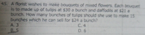 A florist wishes to make bouquets of mixed flowers. Each bouquet
is to made up of tulips at $30 a bunch and daffodils at $21 a
bunch. How many bunches of tulips should she use to make 15
bunches which he can sell for $24 a bunch?
A. 3 C. 4
B. 5 D. 6