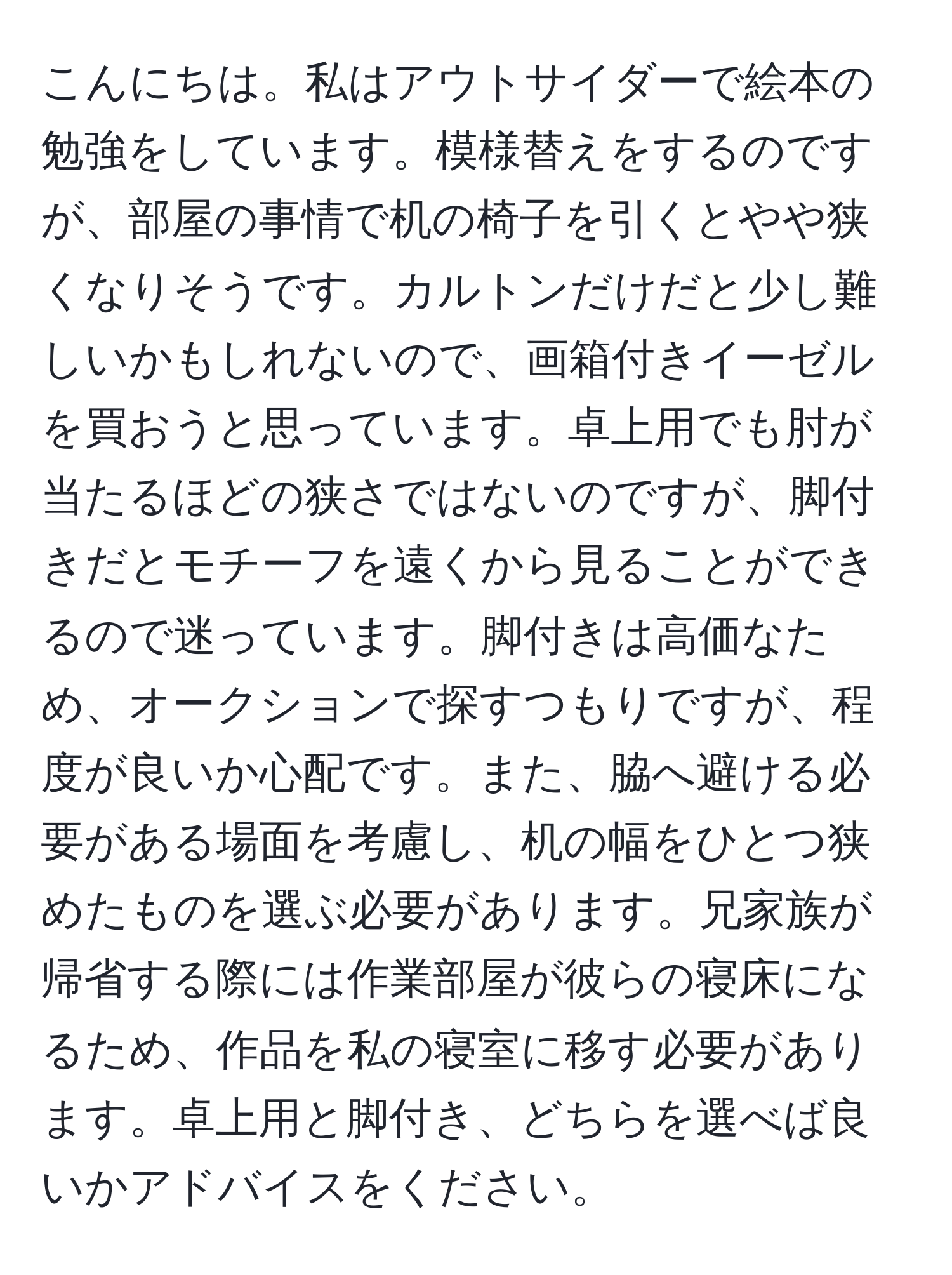 こんにちは。私はアウトサイダーで絵本の勉強をしています。模様替えをするのですが、部屋の事情で机の椅子を引くとやや狭くなりそうです。カルトンだけだと少し難しいかもしれないので、画箱付きイーゼルを買おうと思っています。卓上用でも肘が当たるほどの狭さではないのですが、脚付きだとモチーフを遠くから見ることができるので迷っています。脚付きは高価なため、オークションで探すつもりですが、程度が良いか心配です。また、脇へ避ける必要がある場面を考慮し、机の幅をひとつ狭めたものを選ぶ必要があります。兄家族が帰省する際には作業部屋が彼らの寝床になるため、作品を私の寝室に移す必要があります。卓上用と脚付き、どちらを選べば良いかアドバイスをください。