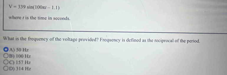 V=339sin (100π t-1.1)
where is the time in seconds.
What is the frequency of the voltage provided? Frequency is defined as the reciprocal of the period.
A) 50 Hz
B) 100 Hz
C) 157 Hz
D) 314 Hz