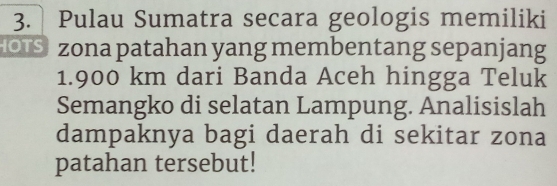 Pulau Sumatra secara geologis memiliki 
OIS zona patahan yang membentang sepanjang
1.900 km dari Banda Aceh hingga Teluk 
Semangko di selatan Lampung. Analisislah 
dampaknya bagi daerah di sekitar zona 
patahan tersebut!