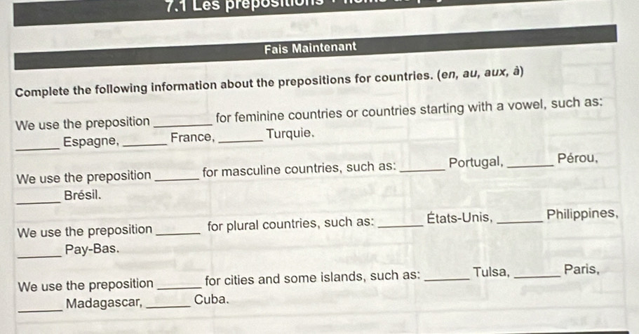 7.1 Les préposition 
Fais Maintenant 
Complete the following information about the prepositions for countries. (en, au, aux, à) 
We use the preposition _for feminine countries or countries starting with a vowel, such as: 
_Espagne, _France, _Turquie. 
We use the preposition _for masculine countries, such as:_ Portugal, _Pérou, 
_ 
Brésil. 
We use the preposition _for plural countries, such as: _États-Unis, _Philippines, 
_ 
Pay-Bas. 
We use the preposition _for cities and some islands, such as: _Tulsa, _Paris, 
_ 
Madagascar, _Cuba.