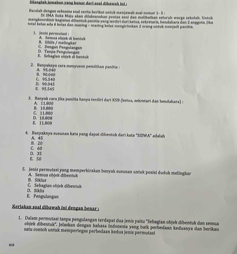 Silanglah jawaban yang benar dari soal dibawah ini !
Bacalah dengan seksama soal cerita berikut untuk menjawab soal nomor 1- 3 :
Di SMA Suka Maju akan dilaksanakan pentas seni dan melibatkan seluruh warga sekolah. Untuk
mengkoordinir kegiatan dibentuk panitia yang terdiri dari ketua, sekretaris, bendahara dan 2 anggota. Jika
total kelas ada 6 kelas dan masing - masing kelas mengirimkan 2 orang untuk menjadi panitia.
1. Jenis permutasi :
A. Semua objek di bentuk
B. Siklis / melingkar
C. Dengan Pengulangan
D. Tanpa Pengulangan
E. Sebagian objek di bentuk
2. Banyaknya cara menyusun pemilihan panitia:
A. 95.040
B. 90.040
C. 95.540
D. 90.045
B. 95.545
3. Banyak cara jika panitia hanya terdiri dari KSB (ketua, sekretari dan bendahara) :
A. 11.800
B. 10.880
C. 11.880
D. 10.808
E. 11.808
4. Banyaknya susunan kata yang dapat dibentuk dari kata “SISWA” adalah
A. 45
B. 20
C. 60
D. 35
E. 50
5. Jenis permutasi yang memperkirakan banyak susunan untuk posisi duduk melingkar
A. Semua objek dibentuk
B. Siklus
C. Sebagian objek dibentuk
D. Siklis
E. Pengulangan
Kerjakan soal dibawah ini dengan benar :
1. Dalam permutasi tanpa pengulangan terdapat dua jenis yaitu "Sebagian objek dibentuk dan semua
objek dibentuk''. Jelaskan dengan bahasa indonesia yang baik perbedaan keduanya dan berikan
satu contoh untuk mempertegas perbedaan kedua jenis permutasi
MiB