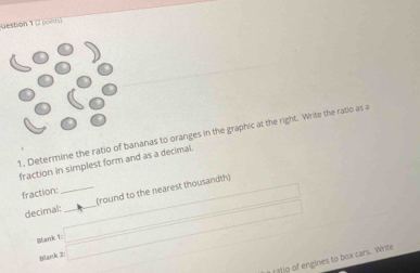 Determine the ratio of bananas to oranges in the graphic at the right. Write the ratio as a 
fraction in simplest form and as a decimal. 
fraction: 
decimal:_ _(round to the nearest thousandth) 
Blank □ 
Blank 2: 
ratio of engines to box cars. Write