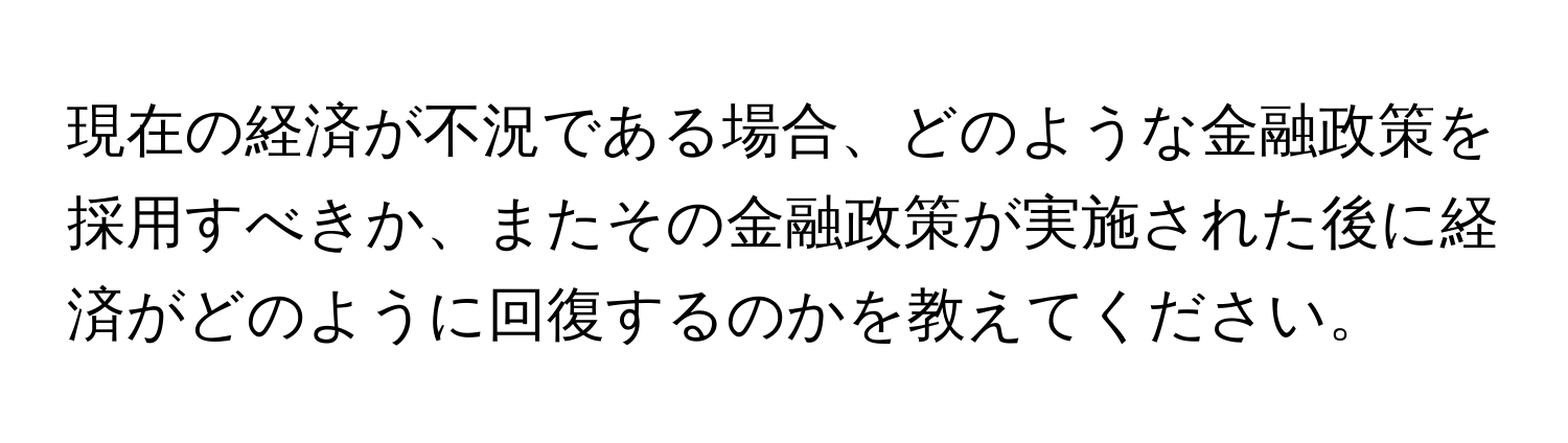 現在の経済が不況である場合、どのような金融政策を採用すべきか、またその金融政策が実施された後に経済がどのように回復するのかを教えてください。