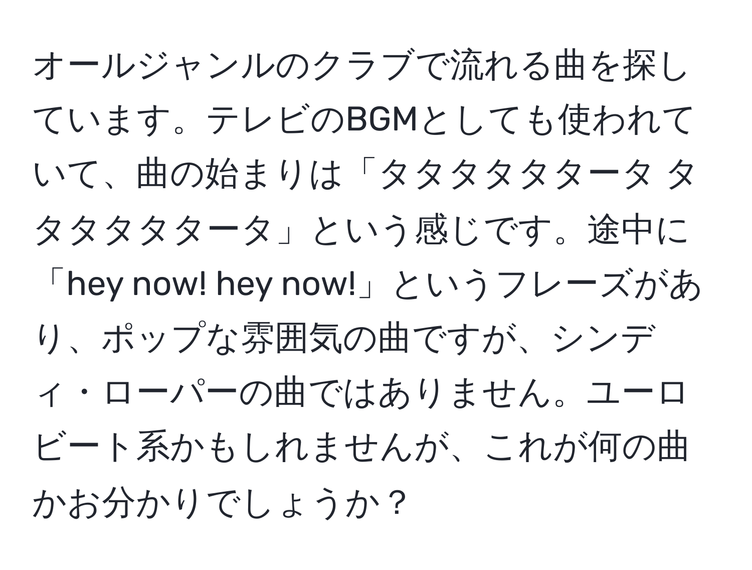 オールジャンルのクラブで流れる曲を探しています。テレビのBGMとしても使われていて、曲の始まりは「タタタタタタータ タタタタタタータ」という感じです。途中に「hey now! hey now!」というフレーズがあり、ポップな雰囲気の曲ですが、シンディ・ローパーの曲ではありません。ユーロビート系かもしれませんが、これが何の曲かお分かりでしょうか？