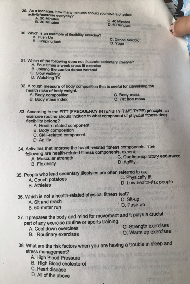 As a teenager, how many minutes should you have a physical
activity/exercise everyday? C. 40 Minutes
A. 20 Minutes
B. 30 Minutes D. 60 Minutes
30. Which is an example of flexibility exercise?
A. Push Up C. Dance Aerobic
B. Jumping jack D. Yoga
31. Which of the following does not illustrate sedentary lifestyle?
A. Four times a week cross fit exercise
B. Joining the zumba dance workout
C. Slow walking
D. Watching TV
32. A rough measure of body composition that is useful for classifying the
health risks of body weight.
A. Body composition C. Body mass
B. Body mass index D. Fat free mass
33. According to the FITT (FREQUENCY INTENSITY TIME TYPE) principle, an
exercise routine should include to what component of physical fitness does
flexibility belong?
A. Health-related component
B. Body composition
C. Skill-related component
D. Agility
34. Activities that improve the health-related fitness components. The
following are health-related fitness components, except;
A. Muscular strength C. Cardio-respiratory endurance
B. Flexibility D. Agility
35. People who lead sedentary lifestyles are often referred to as;
A. Couch potatoes C. Physically fit
B. Athletes D. Low-health-risk people
36. Which is not a health-related physical fitness test?
A. Sit and reach C. Sit-up
B. 50-meter run D. Push-up
37. It prepares the body and mind for movement and it plays a crucial
part of any exercise routine or sports training.
A. Cool down exercises C. Strength exercises
B. Routinary exercises D. Warm up exercises
38. What are the risk factors when you are having a trouble in sleep and
stress management?
A. High Blood Pressure
B. High Blood cholesterol
C. Heart disease
D. All of the above