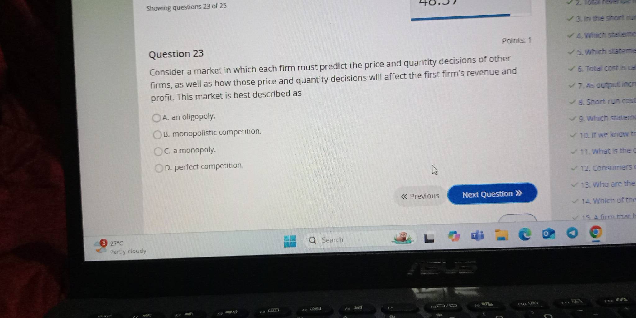 Showing questions 23 of 25
3. in the short ru
4. Which stateme
Points: 1
Question 23
5. Which stateme
Consider a market in which each firm must predict the price and quantity decisions of other
firms, as well as how those price and quantity decisions will affect the first firm's revenue and
6. Total cost is ca
7. As output incr
profit. This market is best described as
8. Short-run cost
A. an oligopoly.
9. Which statem
B. monopolistic competition.
10. If we know t
C. a monopoly. 11. What is the
D. perfect competition.
12. Consumers
13. Who are the
《 Previous Next Question 》
14. Which of the
15 A firm that h
Search
Partly cloudy