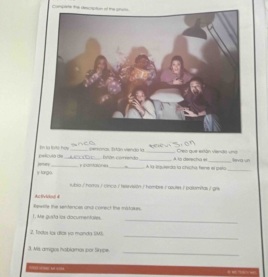 Camplete the 
En la foto hay_ personas. Están viendo la_ , Creo que están viendo una 
película de_ Están comiendo _. À la derecha el _lleva un 
jersey_ y pantalones _ À la izquierda la chicha tiene el pelo_ 
y largo. 
rubio / horros / cinco / televisión / hombre / azules / palomitas / gris 
Actividad 4 
Rewrite the sentences and correct the mistakes. 
_ 
1. Me gusta los documentales. 
_ 
2. Todos los días yo manda SMS. 
_ 
3. Mis amigos hablamos por Skype. 
TODD SOBRE MI N