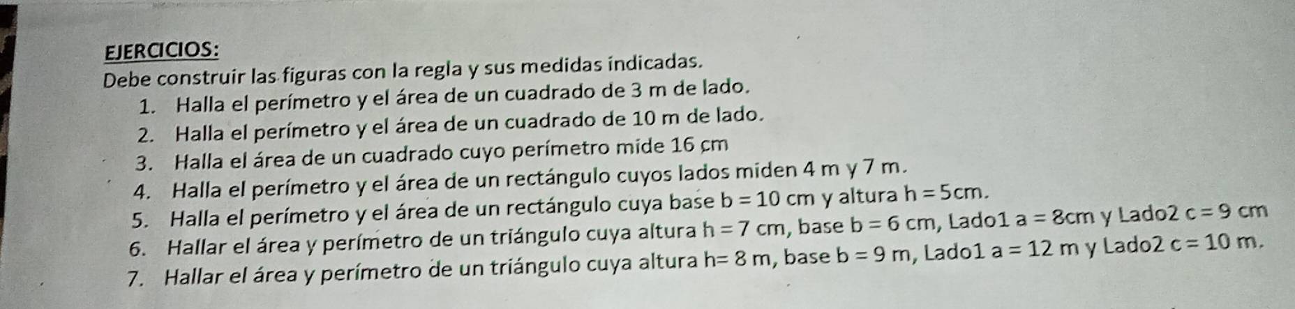 EJERCICIOS: 
Debe construir las figuras con la regla y sus medidas indicadas. 
1. Halla el perímetro y el área de un cuadrado de 3 m de lado. 
2. Halla el perímetro y el área de un cuadrado de 10 m de lado. 
3. Halla el área de un cuadrado cuyo perímetro mide 16 cm
4. Halla el perímetro y el área de un rectángulo cuyos lados miden 4 m y 7 m. 
5. Halla el perímetro y el área de un rectángulo cuya base b=10cm y altura h=5cm. 
6. Hallar el área y perímetro de un triángulo cuya altura h=7cm , base b=6cm , Lado¹ 1a=8cm y Lado 2 c=9cm
7. Hallar el área y perímetro de un triángulo cuya altura h=8m , base b=9m , Lado1 a=12m y Lado 2c=10m.