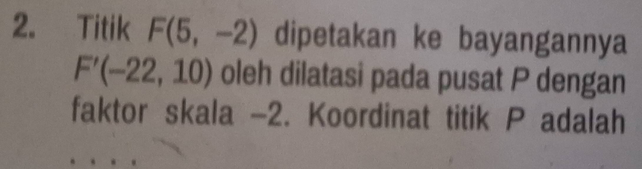 Titik F(5,-2) dipetakan ke bayangannya
F'(-22,10) oleh dilatasi pada pusat P dengan 
faktor skala -2. Koordinat titik P adalah