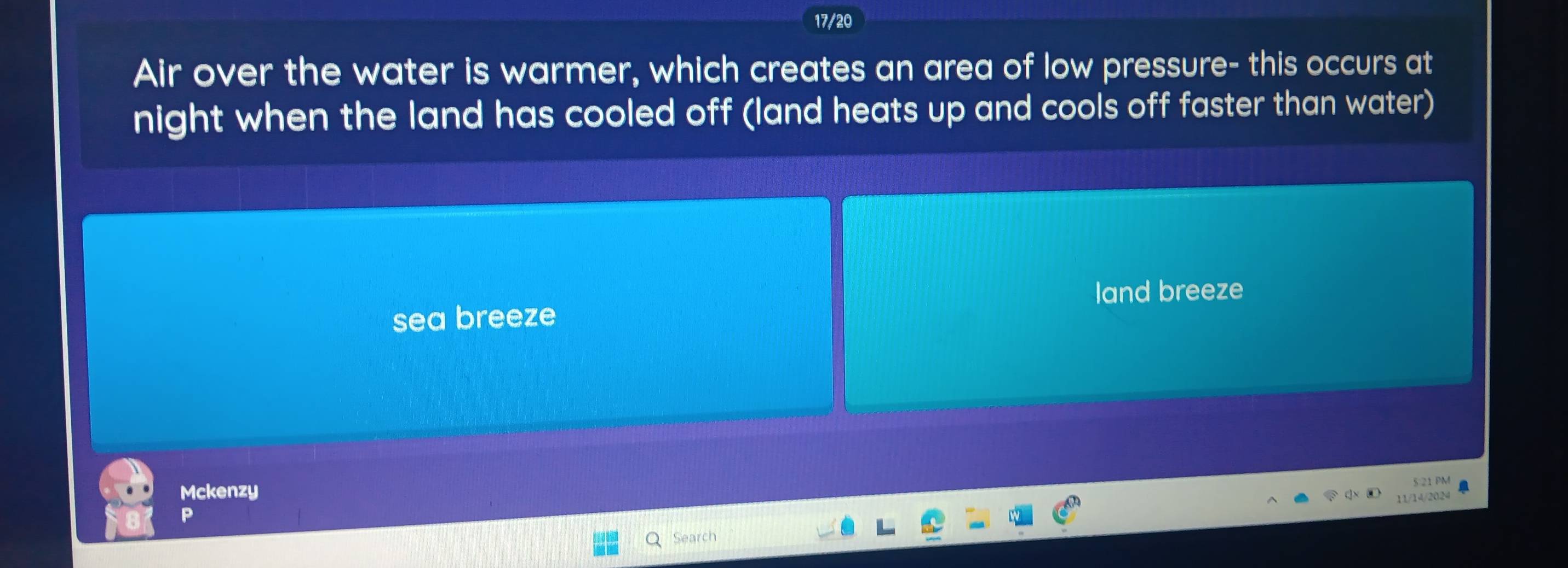17/20 
Air over the water is warmer, which creates an area of low pressure- this occurs at 
night when the land has cooled off (land heats up and cools off faster than water) 
land breeze 
sea breeze 
Mckenzy 
5:21 PM 
11/14/2024 . 
P 
Search
