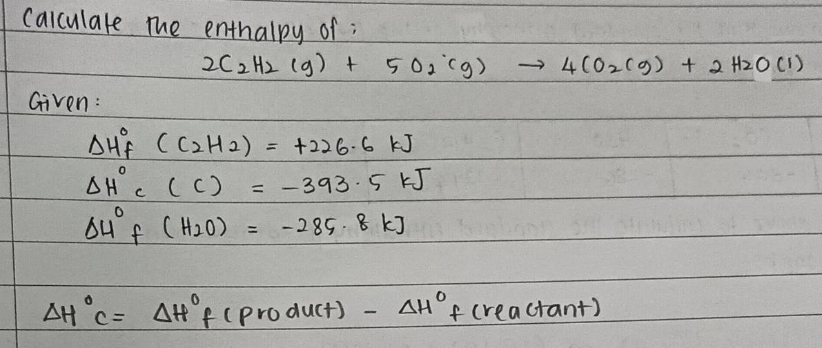 calculare the enthalpy of ;
2C_2H_2(g)+5O_2(g)to 4CO_2(g)+2H_2O(l)
Given:
Delta H^0_f(C_2H_2)=+226.6kJ
Delta H°C(C)=-393.5kJ
Delta 4°f(H_2O)=-285.8kJ
Delta H°C=Delta H°f(product)-Delta H°f(reactan t)