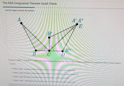 The ASA Congruence Theorem Quick Check
Use the image to answer the ovecton
To praes △ ABC≌ △ A'B'C' , which of the fallawing shows how the ABIA crten on fallows from te defimition of comgruence in terms of roid motions?
(1 paint )
Roti △ ABC=90 degross (clocovse) about vertex (7, and then reftect △ A'B'C' no overline BC
Rotee △ ABC 90 Gegrees (ooumertockoms) about sertes C and thee refect △ A'D'C' 345 CA
△ ABC≌ 360 degrees (osurfasiodovse), and thee refect △ A'B'C' overline DC
Rstre △ ABC on degres ( dorons) a bout veries(2, and then reflec △ A'B'C' BC:A