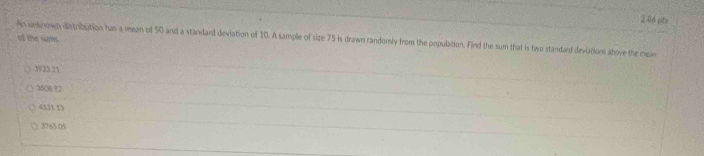 the sums
Ac untnown distrbution has a mean of 50 and a standard deviation of 10. A sample of size 75 is drawn randomly from the population. Find the sum that is two standard deviations aboye the mean
3923.21
2608.92
4331 13
) 3765.05