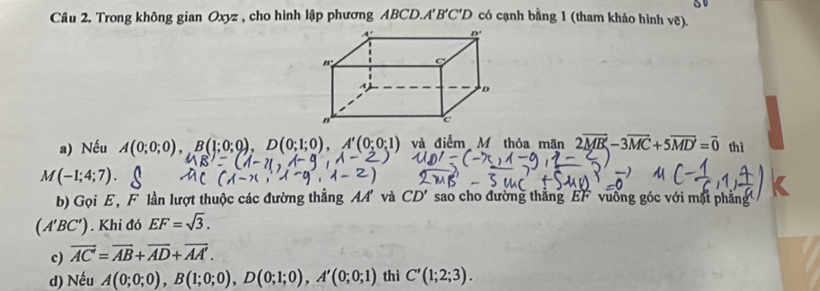 so
Câu 2, Trong không gian Oxyz , cho hình lập phương ABCD.A 1'B'C'D có cạnh bằng 1 (tham khảo hình vẽ).
a) Nếu A(0;0;0),B(1;0;0),D(0;1;0),A'(0;0;1) và điểm M thỏa mãn 2overline MB-3overline MC+5overline MD=vector 0 thì
M(-1;4;7).
b) Gọi E, F lần lượt thuộc các đường thẳng AA' và CD' sao cho đường thắng EF vuồng góc với mặt phẳng
(A'BC'). Khi đó EF=sqrt(3).
c) overline AC=overline AB+overline AD+overline AA'.
d) Nếu A(0;0;0),B(1;0;0),D(0;1;0),A'(0;0;1) thì C'(1;2;3).