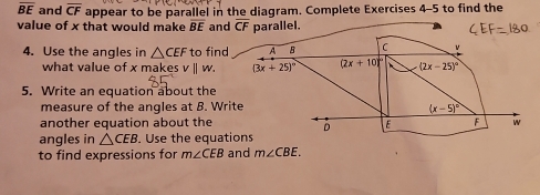 overline BE and overline CF appear to be parallel in the diagram. Complete Exercises 4-5 to find the 
value of x that would make overline BE and overline CF parallel. 
4. Use the angles in △ CEF to find A B C v
what value of x makes (3x+25)^circ  (2x+10) (2x-25)^circ 
5. Write an equation about the 
measure of the angles at B. Write
(x-5)^circ 
another equation about the D E F w 
angles in △ CEB. Use the equations 
to find expressions for m∠ CEB and m∠ CBE.