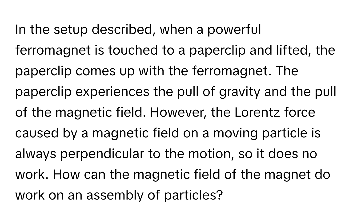 In the setup described, when a powerful ferromagnet is touched to a paperclip and lifted, the paperclip comes up with the ferromagnet. The paperclip experiences the pull of gravity and the pull of the magnetic field. However, the Lorentz force caused by a magnetic field on a moving particle is always perpendicular to the motion, so it does no work. How can the magnetic field of the magnet do work on an assembly of particles?