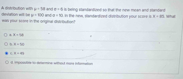 A distribution with mu =58 and sigma =6 is being standardized so that the new mean and standard
deviation will be mu =100 and sigma =10. In the new, standardized distribution your score is X=85. What
was your score in the original distribution?
a. X=58
b. X=50
C. X=49
d. impossible to determine without more information