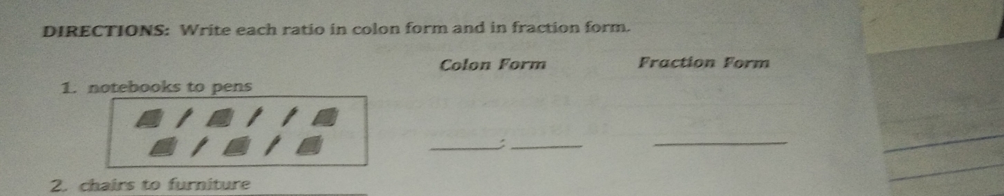 DIRECTIONS: Write each ratio in colon form and in fraction form. 
Colon Form Fraction Form 
1. notebooks to pens 
_:_ 
_ 
_ 
2. chairs to furniture 
_