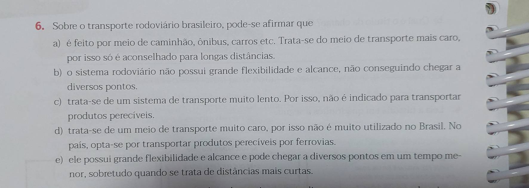 Sobre o transporte rodoviário brasileiro, pode-se afirmar que
a) é feito por meio de caminhão, ônibus, carros etc. Trata-se do meio de transporte mais caro,
por isso só é aconselhado para longas distâncias.
b) o sistema rodoviário não possui grande flexibilidade e alcance, não conseguindo chegar a
diversos pontos.
c) trata-se de um sistema de transporte muito lento. Por isso, não é indicado para transportar
produtos perecíveis.
d) trata-se de um meio de transporte muito caro, por isso não émuito utilizado no Brasil. No
país, opta-se por transportar produtos perecíveis por ferrovias.
e) ele possui grande flexibilidade e alcance e pode chegar a diversos pontos em um tempo me-
nor, sobretudo quando se trata de distâncias mais curtas.