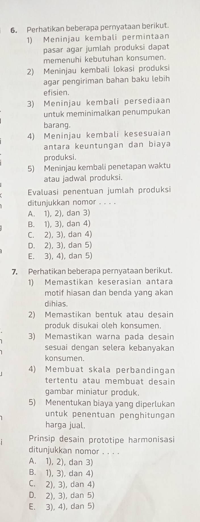 Perhatikan beberapa pernyataan berikut.
1) Meninjau kembali permintaan
pasar agar jumlah produksi dapat
memenuhi kebutuhan konsumen.
2) Meninjau kembali lokasi produksi
agar pengiriman bahan baku lebih
efisien.
3) Meninjau kembali persediaan
untuk meminimalkan penumpukan
barang.
4) Meninjau kembali kesesuaian
antara keuntungan dan biaya
produksi.
5) Meninjau kembali penetapan waktu
atau jadwal produksi.
Evaluasi penentuan jumlah produksi
ditunjukkan nomor . . . .
A. 1), 2), dan 3)
B. 1), 3), dan 4)
C. 2), 3), dan 4)
D. 2), 3), dan 5)
E. 3), 4), dan 5)
7. Perhatikan beberapa pernyataan berikut.
1) Memastikan keserasian antara
motif hiasan dan benda yang akan
dihias.
2) Memastikan bentuk atau desain
produk disukai oleh konsumen.
3) Memastikan warna pada desain
sesuai dengan selera kebanyakan
konsumen.
4) Membuat skala perbandingan
tertentu atau membuat desain
gambar miniatur produk.
5) Menentukan biaya yang diperlukan
untuk penentuan penghitungan
harga jual.
Prinsip desain prototipe harmonisasi
ditunjukkan nomor . . . .
A. 1), 2), dan 3)
B. 1), 3), dan 4)
C. 2), 3), dan 4)
D. 2), 3), dan 5)
E. 3), 4), dan 5)