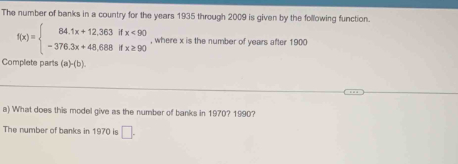 The number of banks in a country for the years 1935 through 2009 is given by the following function.
f(x)=beginarrayl 84.1x+12,363ifx<90 -376.3x+48.688ifx≥ 90endarray. , where x is the number of years after 1900
Complete parts (a)-(b). 
a) What does this model give as the number of banks in 1970? 1990?
The number of banks in 1970 is □.