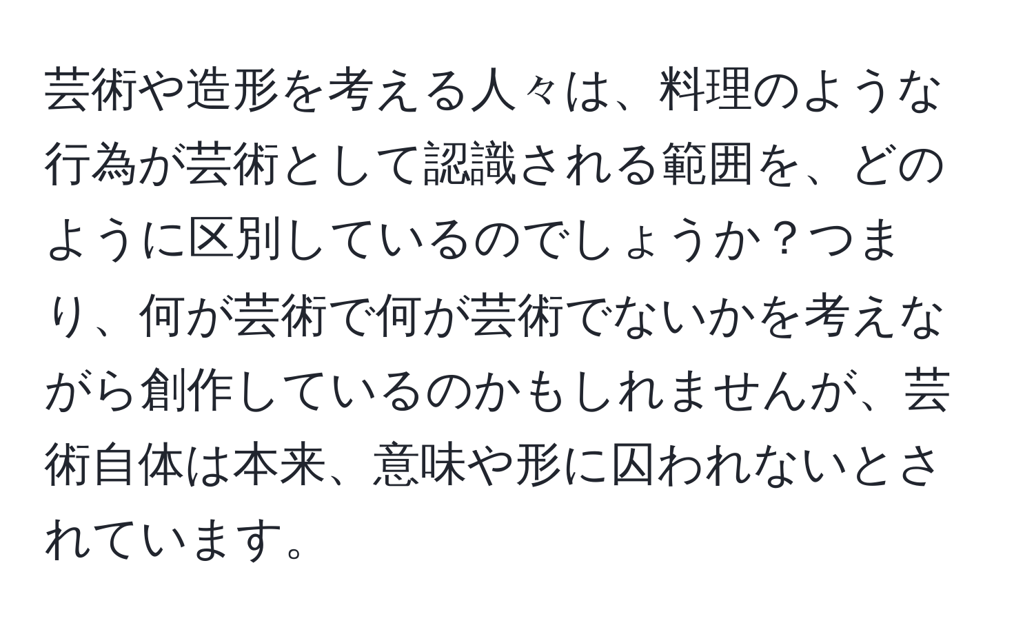 芸術や造形を考える人々は、料理のような行為が芸術として認識される範囲を、どのように区別しているのでしょうか？つまり、何が芸術で何が芸術でないかを考えながら創作しているのかもしれませんが、芸術自体は本来、意味や形に囚われないとされています。