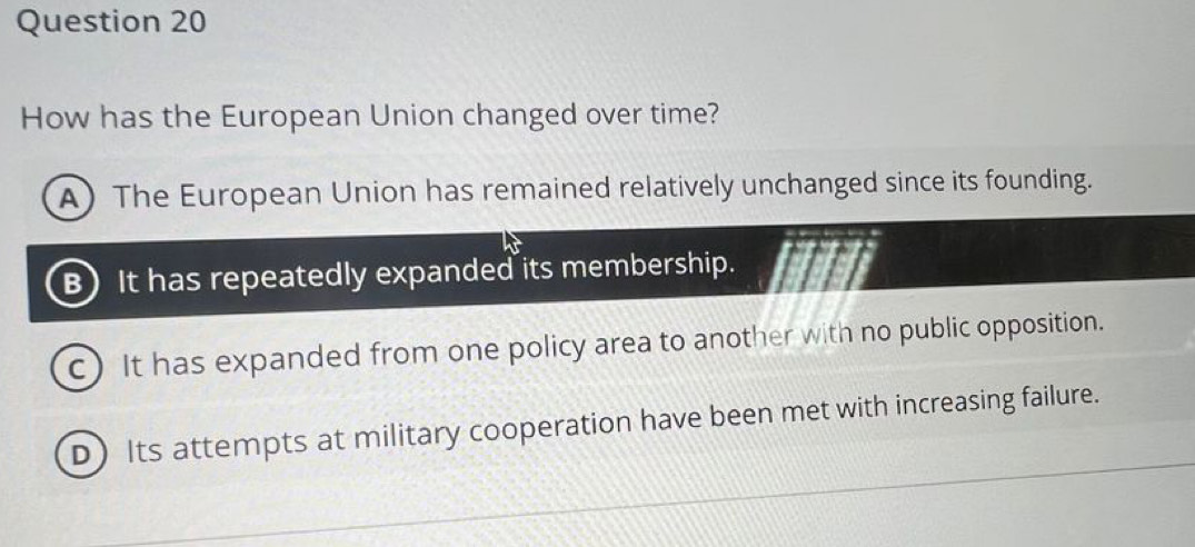 How has the European Union changed over time?
A) The European Union has remained relatively unchanged since its founding.
B) It has repeatedly expanded its membership.
c) It has expanded from one policy area to another with no public opposition.
D) Its attempts at military cooperation have been met with increasing failure.