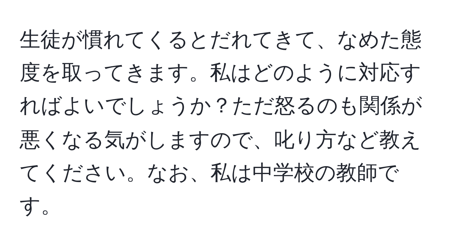 生徒が慣れてくるとだれてきて、なめた態度を取ってきます。私はどのように対応すればよいでしょうか？ただ怒るのも関係が悪くなる気がしますので、叱り方など教えてください。なお、私は中学校の教師です。