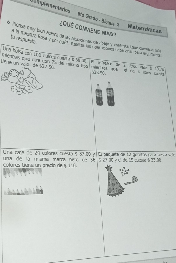 Complementarios 6to Grado - Bloque 3 Matemáticas 
¿QuÉ CONVIENE Más? 
Piensa muy bien acerça de las situaciones de abajo y contesta ¿qué conviene más 
tu respuesta. 
a la maestra Rosa y por qué?. Realiza las operaciones necesarias para argumenta 
Una bolsa con 100 dulces cuesta $ 38.00, El refresco de 2 litros vale $ 19.75
tiene un valor de $27.50. 
mientras que otra con 75 del mismo tipo mientras que el de 3 litros cuesta
$28.50. 
Una caja de 24 colores cuesta $ 87.00 y El paquete de 12 gorritos para fiesta vale 
una de la misma marca pero de 36 $ 27.00 y el de 15 cuesta $ 33.00. 
colores tiene un precio de $ 110.