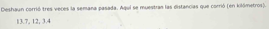 Deshaun corrió tres veces la semana pasada. Aquí se muestran las distancias que corrió (en kilómetros).
13.7, 12, 3.4