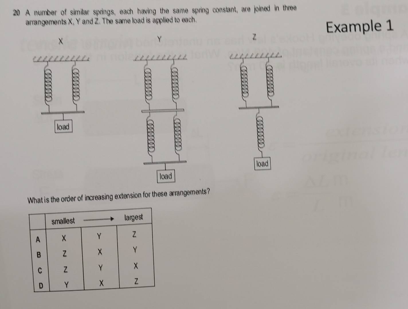 A number of similar springs, each having the same spring constant, are joined in three 
arrangements X, Y and Z. The same load is applied to each. 
Example 1 
×
Y
z
load 
What is the order of increasing extension for these arrangements?