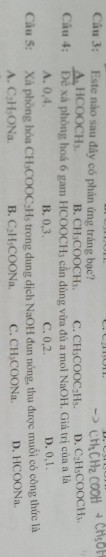 Este nào sau đây có phản ứng tráng bạc?
A.HCOOCH₃. B. CH_3COOCH_3. C. CH_3COOC_2H_5. D. C_2H_5COOCH_3. 
Câu 4: Để xã phòng hoá 6 gam HCOOCH₃ cần dùng vừa đủ a mol NaOH. Giá trị của a là
A. 0, 4. B. 0, 3. C. 0, 2. D. 0, 1.
Câu 5: Xà phòng hóa CH_3COOC_2 | Hs trong dung dịch NaOH đun nóng, thu được muối có công thức là
A. C_2H_5ONa. B. C_2H_5COONa. C. CH_3C 0O Na D. HCOONa.