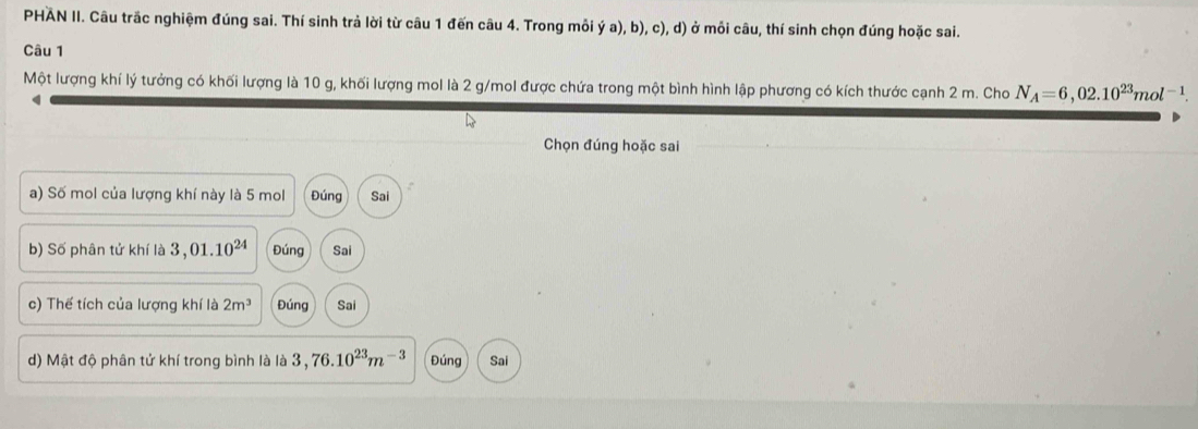 PHAN II. Câu trắc nghiệm đúng sai. Thí sinh trả lời từ câu 1 đến câu 4. Trong mỗi ý a), b), c), d) ở mỗi câu, thí sinh chọn đúng hoặc sai. 
Câu 1 
Một lượng khí lý tưởng có khối lượng là 10 g, khối lượng mol là 2 g/mol được chứa trong một bình hình lập phương có kích thước cạnh 2 m. Cho N_A=6,02.10^(23)mol^(-1). 
q 
Chọn đúng hoặc sai 
a) Số mol của lượng khí này là 5 mol Đúng Sai 
b) Số phân tử khí là 3,01.10^(24) Đúng Sai 
c) Thế tích của lượng khí là 2m^3 Đúng Sai 
d) Mật độ phân tử khí trong bình là là 3,76.10^(23)m^(-3) Đúng Sai