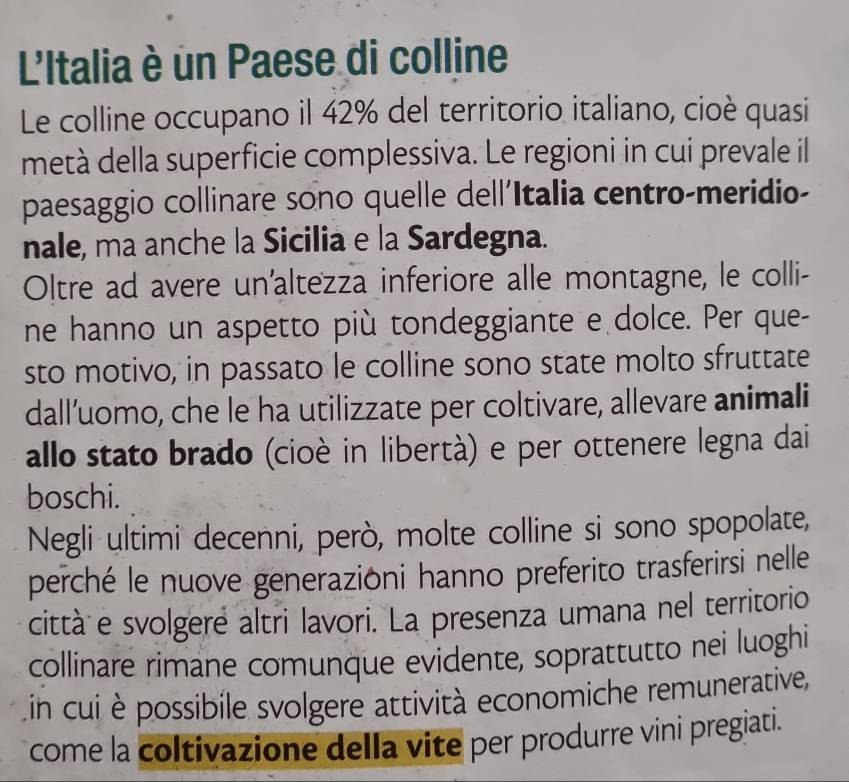 L'Italia è un Paese di colline 
Le colline occupano il 42% del territorio italiano, cioè quasi 
metà della superficie complessiva. Le regioni in cui prevale il 
paesaggio collinare sono quelle dell'Italia centro-meridio- 
nale, ma anche la Sicilia e la Sardegna. 
Oltre ad avere un'altezza inferiore alle montagne, le colli- 
ne hanno un aspetto più tondeggiante e dolce. Per que- 
sto motivo, in passato le colline sono state molto sfruttate 
dall’uomo, che le ha utilizzate per coltivare, allevare animali 
allo stato brado (cioè in libertà) e per ottenere legna dai 
boschi. 
Negli ultimi decenni, però, molte colline si sono spopolate, 
perché le nuove generazioni hanno preferito trasferirsi nelle 
città e svolgere altri lavori. La presenza umana nel territorio 
collinare rimane comunque evidente, soprattutto nei luoghi 
in cui è possibile svolgere attività economiche remunerative, 
come la coltivazione della vite per produrre vini pregiati.