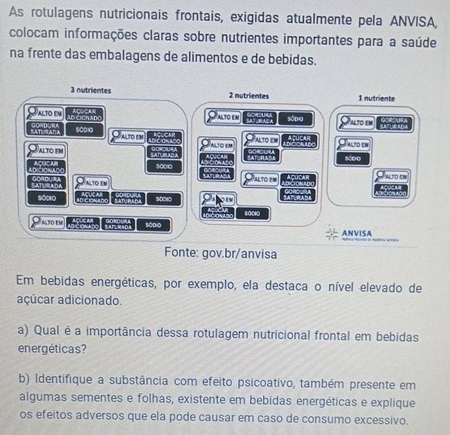 As rotulagens nutricionais frontais, exigidas atualmente pela ANVISA, 
colocam informações claras sobre nutrientes importantes para a saúde 
na frente das embalagens de alimentos e de bebidas.
3 nutrientes 2 nutrientes 1 nutriente 
ACUCAR alto em A R C GORDURA 
ALTO EM AD CICNADD 
ALTO EM 
an 
SATURAdA GORDURA SCO)0 ACLCAR ACUCAR 
ALTO EM ADICIONADO 
Alto em alto em 
ADICIONADO ALTO EN 
ALTO EM SATURADA GOROURA ACUCAR GORDURA 
AÇUCAR CiON AD SATURADA sódio 
ADICIONAdO 30010 GORDURA 
AlTo eM ALTO EM 
SATURADA GORDURA ALTO EM SATURAD ADICIONAD AçUCAR AÇUCAR 
ACUCAR GORDUR 
Sódio ADICIONADO SATURADA 50010 GORDLR 
DeCrONADO 
AD/CIONADO sóciO 
ACLIC AR 
ALTO EM LD CIONADO SATU RADA GOROURA s0dio 
ANVISA a 
Fonte: gov.br/anvisa 
Em bebidas energéticas, por exemplo, ela destaca o nível elevado de 
açúcar adicionado. 
a) Qual é a importância dessa rotulagem nutricional frontal em bebidas 
energéticas? 
b) Identifique a substância com efeito psicoativo, também presente em 
algumas sementes e folhas, existente em bebidas energéticas e explique 
os efeitos adversos que ela pode causar em caso de consumo excessivo.