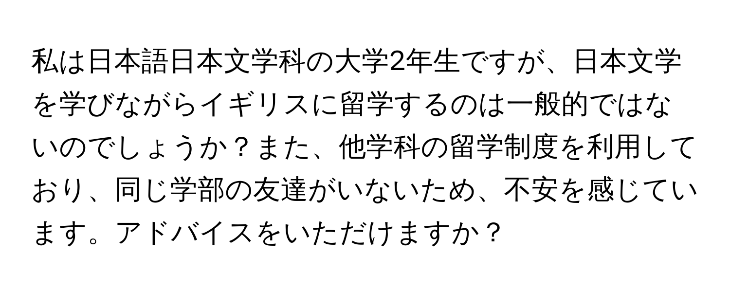 私は日本語日本文学科の大学2年生ですが、日本文学を学びながらイギリスに留学するのは一般的ではないのでしょうか？また、他学科の留学制度を利用しており、同じ学部の友達がいないため、不安を感じています。アドバイスをいただけますか？