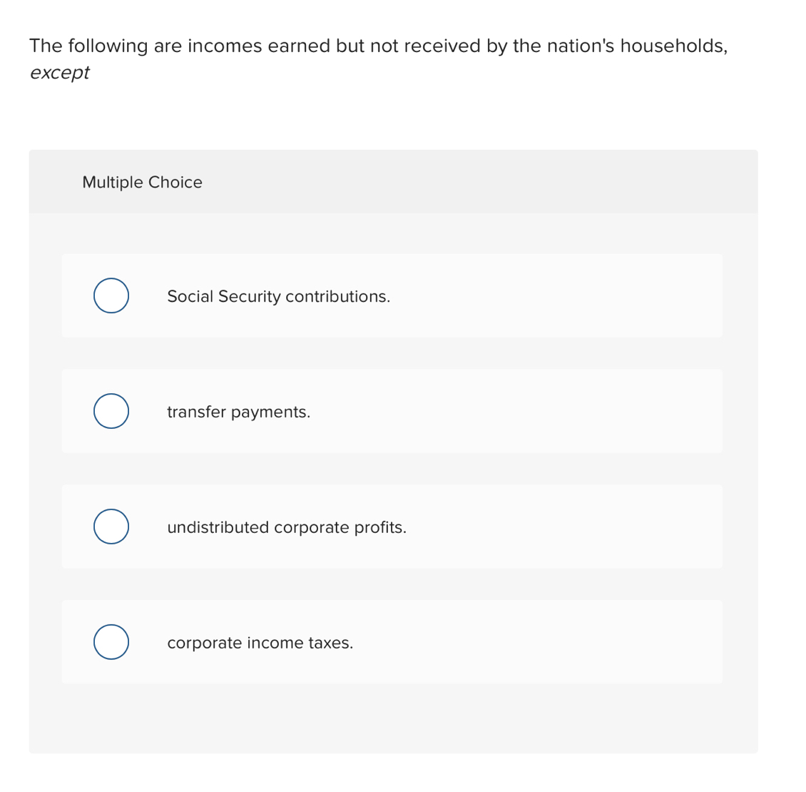 The following are incomes earned but not received by the nation's households,
except
Multiple Choice
Social Security contributions.
transfer payments.
undistributed corporate profits.
corporate income taxes.