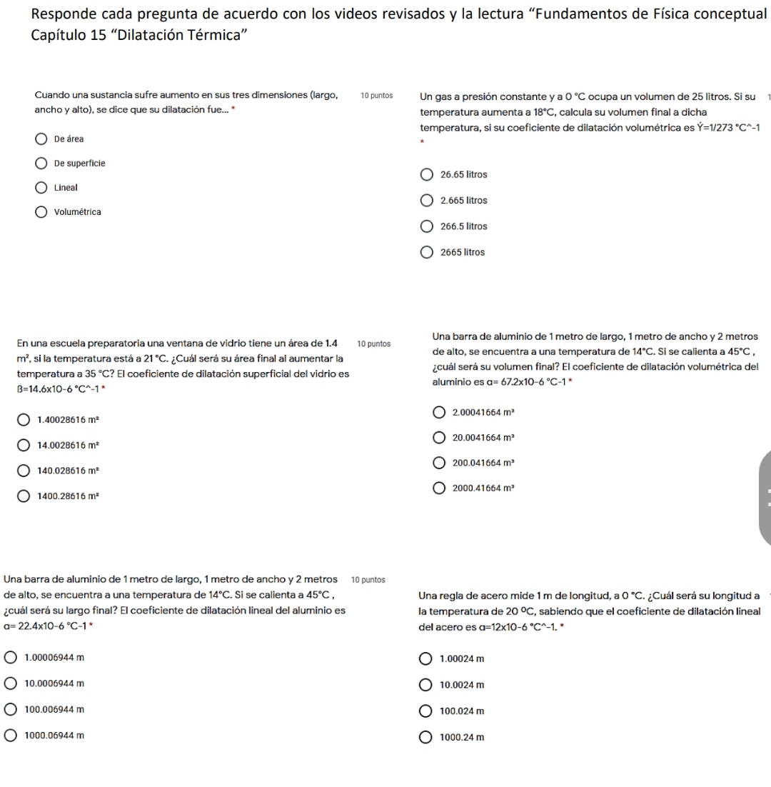 Responde cada pregunta de acuerdo con los videos revisados y la lectura “Fundamentos de Física conceptual
Capítulo 15 “Dilatación Térmica”
Cuando una sustancia sufre aumento en sus tres dimensiones (largo, 10 puntos Un gas a presión constante y a 0°C ocupa un volumen de 25 litros. Si su
ancho y alto), se dice que su dilatación fue... * temperatura aumenta a 18°C , calcula su volumen final a dicha
temperatura, si su coeficiente de dilatación volumétrica es dot Y=1/273°C^(wedge)-1
De área
De superficie
26.65 litros
Lineal
2.665 litros
Volumétrica
266.5 litros
2665 litros
Una barra de aluminio de 1 metro de larço, 1 metão de ancho γ 2 metros
En una escuela preparatoria una ventana de vidrio tiene un área de 1.4 10 puntos
de alto, se encuentra a una temperatura de 14°C. Si se calienta a 45°C,
m^2 , si la temperatura está a 21°C ¿Cuál será su área final al aumentar la
temperatura a 35°C ? El coeficiente de dilatación superficial del vidrio es ¿cuál será su volumen final? El coeficiente de dilatación volumétrica del
aluminio es a=67.2* 10-6°C-1 *
B=14.6* 10-6°C^(wedge)-1^*
2.00041664m^3
1.40028616m^2
20.0041664m^3
14.0028616m^2
200.041664m^3
140.028616m^2
2000.41664m^3
1400.28616m^2
Una barra de aluminio de 1 metro de largo, 1 metro de ancho y 2 metros 10 puntos
de alto, se encuentra a una temperatura de 14°C. Si se calienta a 45°C, Una regla de acero mide 1 m de longitud, a 0°C ¿Cuál será su longitud a
scuál será su largo final? El coeficiente de dilatación lineal del aluminio es la temperatura de 20°C , sabiendo que el coeficiente de dilatación lineal
a=22.4* 10-6°C-1 del acero es a=12* 10-6°C^(wedge)-1. *
1.00006944 m 1.00024 m
10.0006944 m 10.0024 m
100.006944 m 100.024 m
1000.06944 m 1000.24 m