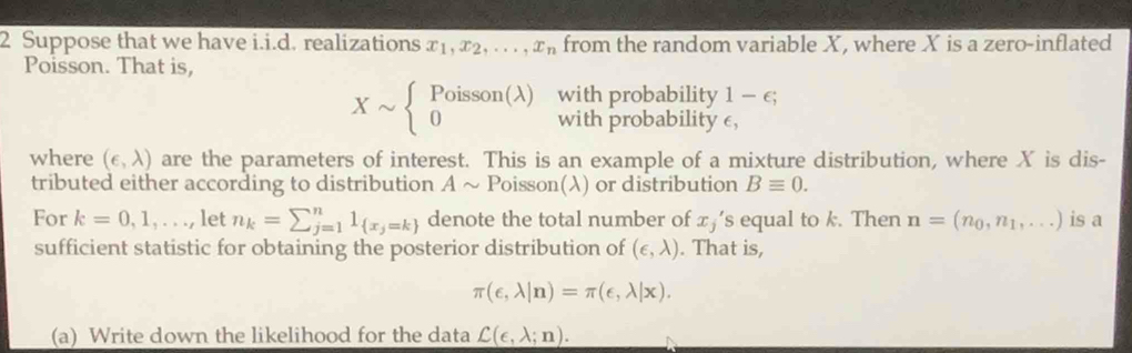 Suppose that we have i.i.d. realizations x_1, x_2,..., x_n from the random variable X, where X is a zero-inflated 
Poisson. That is, 
with probability 1-e;
Xsim beginarrayl Poisson(lambda ) 0endarray. with probability e, 
where (epsilon ,lambda ) are the parameters of interest. This is an example of a mixture distribution, where X is dis- 
tributed either according to distribution A ~ Poisson(λ) or distribution Bequiv 0. 
For k=0,1,..., let n_k=sumlimits _(j=1)^n1_ x_j=k  denote the total number of x_j 's equal to k. Then n=(n_0,n_1,...) is a 
sufficient statistic for obtaining the posterior distribution of (epsilon ,lambda ). That is,
π (epsilon ,lambda |n)=π (epsilon ,lambda |x). 
(a) Write down the likelihood for the data C(e,lambda ;n).