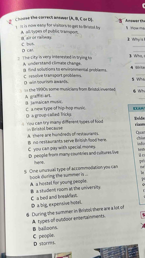 Choose the correct answer (A, B, C or D). 3 Answer the
1 It is now easy for visitors to get to Bristol by 1 How ma
_
A all types of public transport.
B air or railway. 2 Why is
C bus.
_
D car.
_
2 The city is very interested in trying to 3 Who,
A understand climate change.
_
B find solutions to environmental problems. 4 Write
C resolve transport problems.
_
5 Wha
_
D win tourism awards.
In the 1990s some musicians from Bristol invented 6 Wh
A graffiti art.
_
B Jamaican music.
C a new type of hip-hop music. EXAM！
D a group called Tricky.
Evide
You can try many different types of food riass
in Bristol because
A there are hundreds of restaurants. Quar
B no restaurants serve British food here. chia
infor
C you can pay with special money.
D people from many countries and cultures live test
il c
here. pri
5 One unusual type of accommodation you can ne
book during the summer is ...
le
A a hostel for young people. p 
B a student room at the university. c
r
C a bed and breakfast.
D a big, expensive hotel.
6 During the summer in Bristol there are a lot of
A types of outdoor entertainments.
S
B balloons.
C people.
D storms.