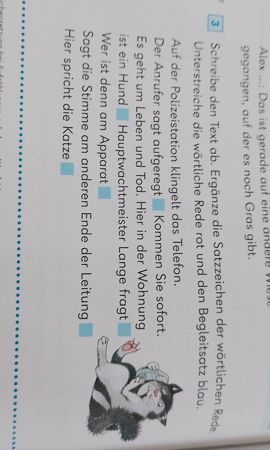 Alex ...: Das ist gerade auf eine andere w 
gegangen, auf der es noch Gras gibt. 
3 Schreibe den Text ab. Ergänze die Satzzeichen der wörtlichen Rede. 
Unterstreiche die wörtliche Rede rot und den Begleitsatz blau. 
Auf der Polizeistation klingelt das Telefon. 
Der Anrufer sagt aufgeregt Kommen Sie sofort. 
Es geht um Leben und Tod. Hier in der Wohnung 
ist ein Hund Hauptwachtmeister Lange fragt 
Wer ist denn am Apparat 
Sagt die Stimme am anderen Ende der Leitung 
Hier spricht die Katze