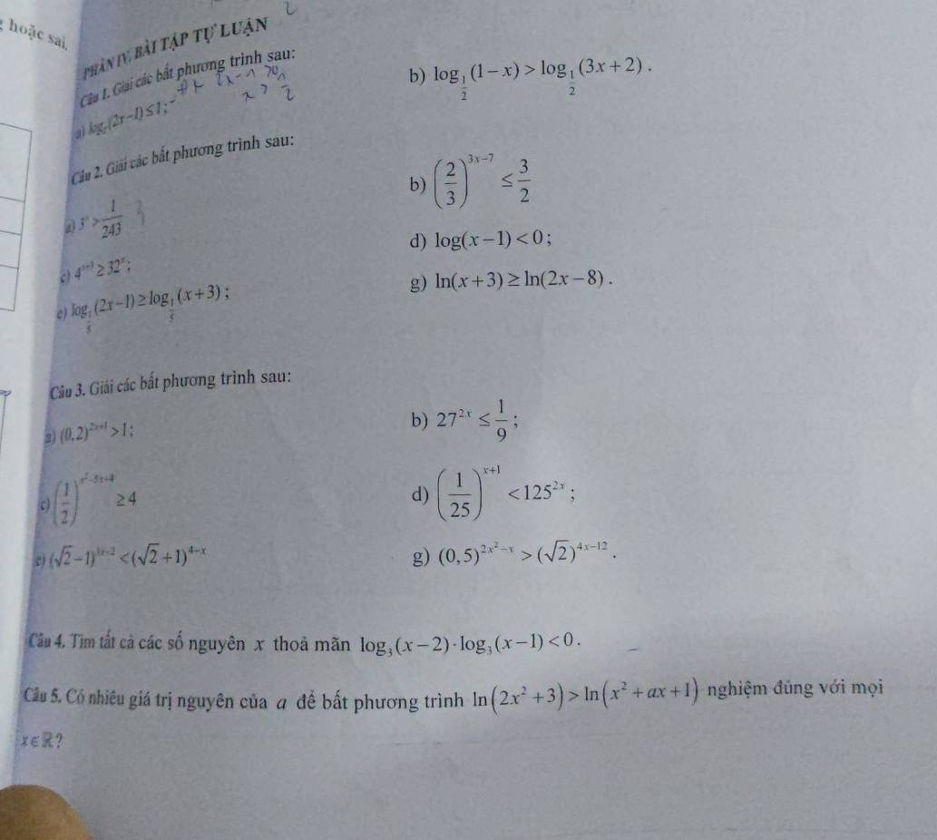 hoặc sai 
phân IV bài tập tự luận 
b) log _ 1/2 (1-x)>log _ 1/2 (3x+2). 
Gia 1. Giải các bất phương trình sau: 
a log _5(2r-l)≤ 1, . 
Cu 2. Giải các bắt phương trình sau: 
b) ( 2/3 )^3x-7≤  3/2 
a y> 1/243 
d) log (x-1)<0</tex>
4^(x+1)≥ 32^x; 
c log _ 1/5 (2x-1)≥ log _ 1/5 (x+3)
g) ln (x+3)≥ ln (2x-8). 
Câu 3. Giải các bất phương trình sau: 
2 (0,2)^2x+1>1; 
b) 27^(2x)≤  1/9 ; 
r ( 1/2 )^x^2-5x+4≥ 4
d) ( 1/25 )^x+1<125^(2x); 
c (sqrt(2)-1)^3x-2
g) (0,5)^2x^2-x>(sqrt(2))^4x-12. 
Cầu 4. Tìm tất cả các số nguyên x thoả mãn log _3(x-2)· log _3(x-1)<0</tex>. 
Câu 5. Có nhiêu giá trị nguyên của # để bất phương trình ln (2x^2+3)>ln (x^2+ax+1) nghiệm đúng với mọi
x∈ R ?