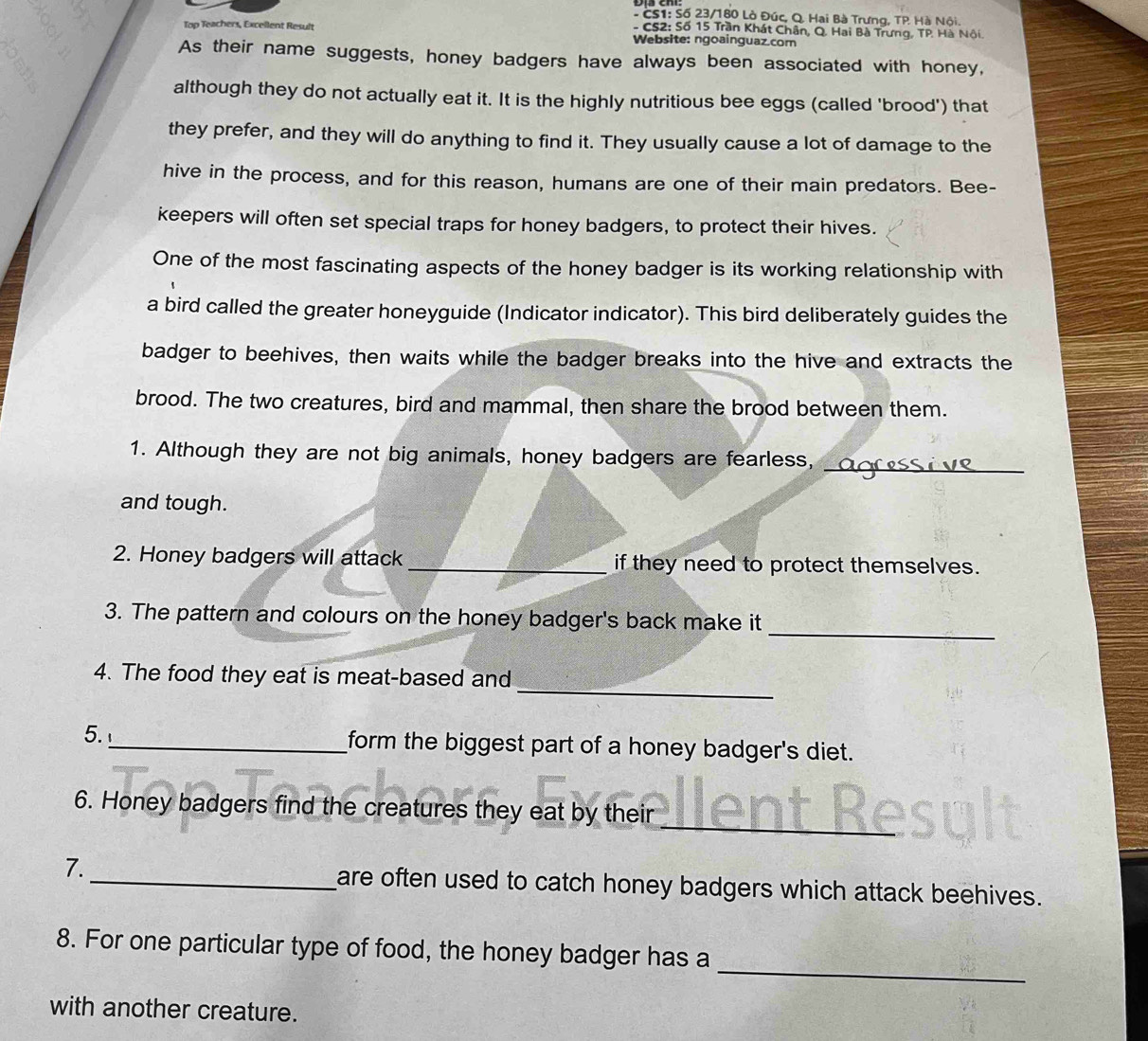 CS1: Số 23/180 Lò Đúc, Q. Hai Bà Trưng, TP Hà Nội. 
- CS2: Số 15 Trần Khát Chân, Q. Hai Bà Trưng, TP. Hà Nội. 
Top Teachers, Excellent Result Website: ngoainguaz.com 
As their name suggests, honey badgers have always been associated with honey, 
although they do not actually eat it. It is the highly nutritious bee eggs (called 'brood') that 
they prefer, and they will do anything to find it. They usually cause a lot of damage to the 
hive in the process, and for this reason, humans are one of their main predators. Bee- 
keepers will often set special traps for honey badgers, to protect their hives. 
One of the most fascinating aspects of the honey badger is its working relationship with 
a bird called the greater honeyguide (Indicator indicator). This bird deliberately guides the 
badger to beehives, then waits while the badger breaks into the hive and extracts the 
brood. The two creatures, bird and mammal, then share the brood between them. 
1. Although they are not big animals, honey badgers are fearless, 
_ 
and tough. 
2. Honey badgers will attack_ if they need to protect themselves. 
_ 
3. The pattern and colours on the honey badger's back make it 
_ 
4. The food they eat is meat-based and 
5._ form the biggest part of a honey badger's diet. 
_ 
6. Honey badgers find the creatures they eat by their 
7._ are often used to catch honey badgers which attack beehives. 
_ 
8. For one particular type of food, the honey badger has a 
with another creature.