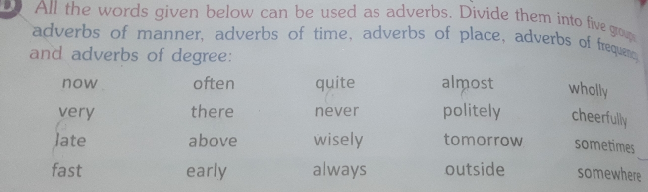 All the words given below can be used as adverbs. Divide them into five group
adverbs of manner, adverbs of time, adverbs of place, adverbs of frequenc
and adverbs of degree:
now often quite almost
wholly
very there never politely
cheerfully
late above wisely tomorrow sometimes
fast early always outside
somewhere