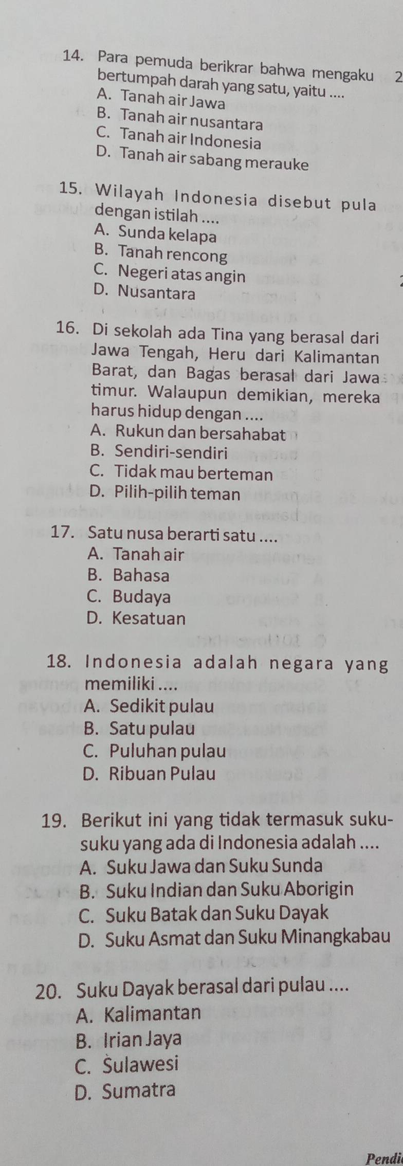 Para pemuda berikrar bahwa mengaku 2
bertumpah darah yang satu, yaitu ....
A. Tanah air Jawa
B. Tanah air nusantara
C. Tanah air Indonesia
D. Tanah air sabang merauke
15. Wilayah Indonesia disebut pula
dengan istilah ....
A. Sunda kelapa
B. Tanah rencong
C. Negeri atas angin
D. Nusantara
16. Di sekolah ada Tina yang berasal dari
Jawa Tengah, Heru dari Kalimantan
Barat, dan Bagas berasal dari Jawa
timur. Walaupun demikian, mereka
harus hidup dengan ....
A. Rukun dan bersahabat
B. Sendiri-sendiri
C. Tidak mau berteman
D. Pilih-pilih teman
17. Satu nusa berarti satu ....
A. Tanah air
B. Bahasa
C. Budaya
D. Kesatuan
18. Indonesia adalah negara yang
memiliki ....
A. Sedikit pulau
B. Satu pulau
C. Puluhan pulau
D. Ribuan Pulau
19. Berikut ini yang tidak termasuk suku-
suku yang ada di Indonesia adalah ....
A. Suku Jawa dan Suku Sunda
B. Suku Indian dan Suku Aborigin
C. Suku Batak dan Suku Dayak
D. Suku Asmat dan Suku Minangkabau
20. Suku Dayak berasal dari pulau ....
A. Kalimantan
B. Irian Jaya
C. Šulawesi
D. Sumatra
Pendi