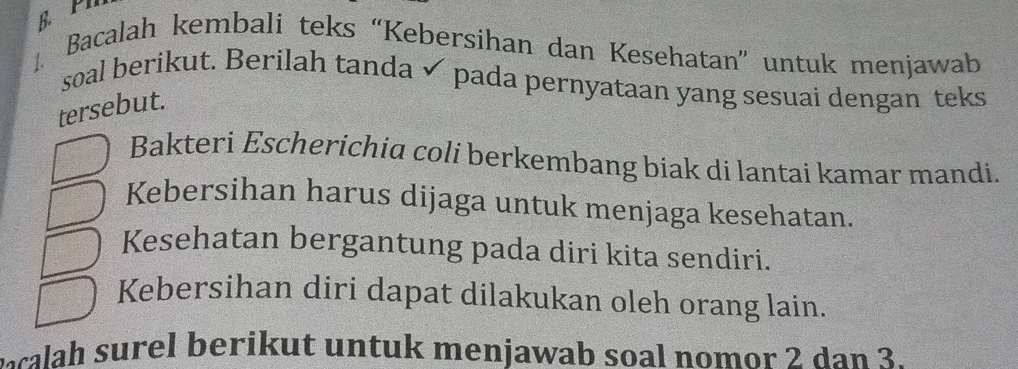 Bacalah kembali teks “Kebersihan dan Kesehatan” untuk menjawab
soal berikut. Berilah tanda ✓ pada pernyataan yang sesuai dengan teks
tersebut.
Bakteri Escherichia coli berkembang biak di lantai kamar mandi.
Kebersihan harus dijaga untuk menjaga kesehatan.
Kesehatan bergantung pada diri kita sendiri.
Kebersihan diri dapat dilakukan oleh orang lain.
mcalah surel berikut untuk menjawab soal nomor 2 dan 3.